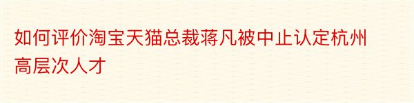 如何评价淘宝天猫总裁蒋凡被中止认定杭州高层次人才