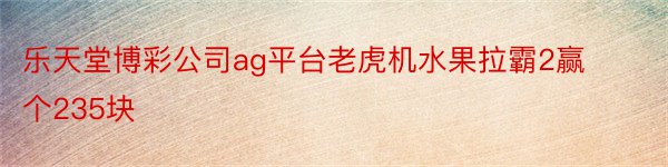 乐天堂博彩公司ag平台老虎机水果拉霸2赢个235块